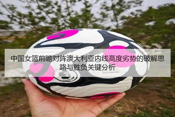 中国女篮前瞻对阵澳大利亚内线高度劣势的破解思路与胜负关键分析
